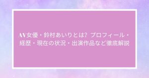 AV女優・鈴村あいりとは？プロフィール・経歴・現在の状況・出演作品など徹底解説