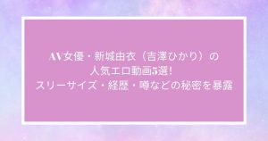 AV女優・新城由衣（吉澤ひかり）の人気エロ動画5選！スリーサイズ・経歴・噂などの秘密を暴露