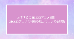 おすすめの3Dエロアニメ5選！3Dエロアニメの特徴や魅力についても解説